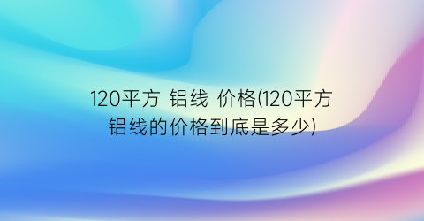120平方 铝线 价格(120平方铝线的价格到底是多少)